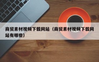 潜江商贸素材视频下载网站（商贸素材视频下载网站有哪些）