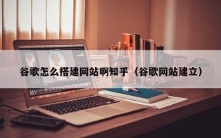 潜江谷歌怎么搭建网站啊知乎（谷歌网站建立）