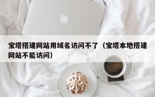 潜江宝塔搭建网站用域名访问不了（宝塔本地搭建网站不能访问）