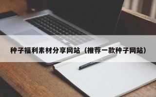 潜江种子福利素材分享网站（推荐一款种子网站）