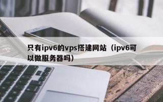 潜江只有ipv6的vps搭建网站（ipv6可以做服务器吗）